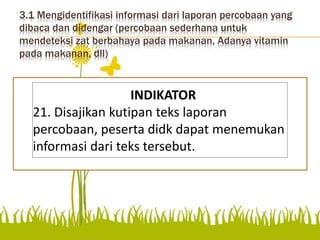 3.1 Mengidentifikasi informasi dari laporan percobaan yang
dibaca dan didengar (percobaan sederhana untuk
mendeteksi zat berbahaya pada makanan, Adanya vitamin
pada makanan, dll)
Mengidentifikasi informasi dari laporan
percobaan yang dibaca dan didengar
(percobaan sederhana untuk mendeteksi zat
berbahaya pada makanan, adanya vitamin
pada makanan, dll)
INDIKATOR
21. Disajikan kutipan teks laporan
percobaan, peserta didk dapat menemukan
informasi dari teks tersebut.
 