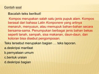 Contoh soal
Bacalah teks berikut!
Kompos merupakan salah satu jenis pupuk alam. Kompos
berasal dari bahasa Latin Komponere yang artinya
menaruh, menyusun, atau memupuk bahan-bahan secara
bersama-sama. Penumpukan berbagai jenis bahan bekas
seperti tanah, sampah, sisa makanan, daun-daun, dan
kotoran bisa disebut pengomposan.
Teks tersebut merupakan bagian … teks laporan.
a.deskripsi manfaat
b.pernyataan umum
c.bentuk uraian
d.deskripsi bagian
 