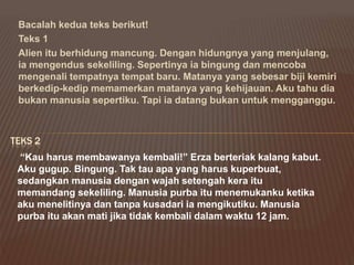 Bacalah kedua teks berikut!
Teks 1
Alien itu berhidung mancung. Dengan hidungnya yang menjulang,
ia mengendus sekeliling. Sepertinya ia bingung dan mencoba
mengenali tempatnya tempat baru. Matanya yang sebesar biji kemiri
berkedip-kedip memamerkan matanya yang kehijauan. Aku tahu dia
bukan manusia sepertiku. Tapi ia datang bukan untuk mengganggu.
TEKS 2
“Kau harus membawanya kembali!” Erza berteriak kalang kabut.
Aku gugup. Bingung. Tak tau apa yang harus kuperbuat,
sedangkan manusia dengan wajah setengah kera itu
memandang sekeliling. Manusia purba itu menemukanku ketika
aku menelitinya dan tanpa kusadari ia mengikutiku. Manusia
purba itu akan mati jika tidak kembali dalam waktu 12 jam.
 