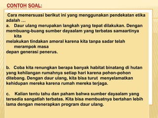 CONTOH SOAL:
Keadaan dunia yang semakin
mengglobal secara tidak langsung telah
memaksa kita untuk mempertajam
pengamatan kita terhadap informasi-
informasi yang beredar. Selain itu,
keadaan ini juga telah menuntut kita
untuk memperbaiki kualitas diri. Salah
satu kunci untuk mencapai beberapa
poin tersebut adalah dengan membaca.
Cara memersuasi berikut ini yang menggunakan pendekatan etika
adalah …
a. Daur ulang merupakan langkah yang tepat dilakukan. Dengan
membuang-buang sumber dayaalam yang terbatas samaartinya
kita
melakukan tindakan amoral karena kita tanpa sadar telah
merampok masa
depan generasi penerus.
b. Coba kita renungkan berapa banyak habitat binatang di hutan
yang kehilangan rumahnya setiap hari karena pohon-pohon
ditebang. Dengan daur ulang, kita bisa turut menyelamatkan
kehidupan mereka karena rumah mereka terjaga.
c. Kalian tentu tahu dan paham bahwa sumber dayaalam yang
tersedia sangatlah terbatas. Kita bisa membuatnya bertahan lebih
lama dengan menerapkan program daur ulang.
 