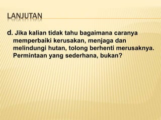 LANJUTAN
d. Jika kalian tidak tahu bagaimana caranya
memperbaiki kerusakan, menjaga dan
melindungi hutan, tolong berhenti merusaknya.
Permintaan yang sederhana, bukan?
 