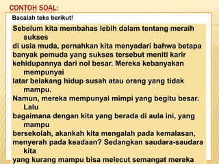 CONTOH SOAL:
Keadaan dunia yang semakin
mengglobal secara tidak langsung telah
memaksa kita untuk mempertajam
pengamatan kita terhadap informasi-
informasi yang beredar. Selain itu,
keadaan ini juga telah menuntut kita
untuk memperbaiki kualitas diri. Salah
satu kunci untuk mencapai beberapa
poin tersebut adalah dengan membaca.
Bacalah teks berikut!
Sebelum kita membahas lebih dalam tentang meraih
sukses
di usia muda, pernahkan kita menyadari bahwa betapa
banyak pemuda yang sukses tersebut meniti karir
kehidupannya dari nol besar. Mereka kebanyakan
mempunyai
latar belakang hidup susah atau orang yang tidak
mampu.
Namun, mereka mempunyai mimpi yang begitu besar.
Lalu
bagaimana dengan kita yang berada di aula ini, yang
mampu
bersekolah, akankah kita mengalah pada kemalasan,
menyerah pada keadaan? Sedangkan saudara-saudara
kita
yang kurang mampu bisa melecut semangat mereka
 