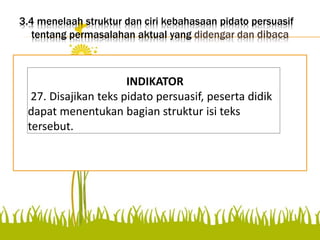 3.4 menelaah struktur dan ciri kebahasaan pidato persuasif
tentang permasalahan aktual yang didengar dan dibaca
Disajikan teks pidato
persuasif, peserta didik dapat
menentukan bagian struktur
isi teks tersebut.
INDIKATOR
27. Disajikan teks pidato persuasif, peserta didik
dapat menentukan bagian struktur isi teks
tersebut.
 