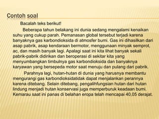 Contoh soal
Bacalah teks berikut!
Beberapa tahun belakang ini dunia sedang mengalami kenaikan
suhu yang cukup parah. Pemanasan global tersebut terjadi karena
banyaknya gas karbondioksida di atmosfer bumi. Gas ini dihasilkan dari
asap pabrik, asap kendaraan bermotor, menggunaan minyak semprot,
ac, dan masih banyak lagi. Apalagi saat ini kita lihat banyak sekali
pabrik-pabrik didirikan dan beroperasi di sekitar kita yang
menyumbangkan timbulnya gas karbondioksida dan banyaknya
karyawan yang bersepeda motor saat menuju dan pulang dari pabrik.
Parahnya lagi, hutan-hutan di dunia yang harusnya membantu
mengurangi gas karbondioksidatidak dapat menjalankan perannya
karena ditebang. Selain ditebang, pengalihfungsian hutan dari hutan
lindung menjadi hutan konservasi juga memperburuk keadaan bumi.
Kemarau saat ini panas di belahan eropa telah mencapai 40,05 derajat.
 
