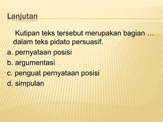 Lanjutan
Kutipan teks tersebut merupakan bagian …
dalam teks pidato persuasif.
a. pernyataan posisi
b. argumentasi
c. penguat pernyataan posisi
d. simpulan
 