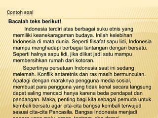 Contoh soal
Bacalah teks berikut!
Indonesia terdiri atas berbagai suku etnis yang
memiliki keanekaragaman budaya. Inilah kelebihan
Indonesia di mata dunia. Seperti filsafat sapu lidi, Indonesia
mampu menghadapi berbagai tantangan dengan bersatu.
Seperti halnya sapu lidi, jika diikat jadi satu mampu
membersihkan rumah dari kotoran.
Sepertinya persatuan Indonesia saat ini sedang
melemah. Konflik antaretnis dan ras masih bermunculan.
Apalagi dengan maraknya pengguna media sosial,
membuat para pengguna yang tidak kenal secara langsung
dapat saling mencaci hanya karena beda pendapat dan
pandangan. Maka, penting bagi kita sebagai pemuda untuk
kembali bersatu agar cita-cita bangsa kembali terwujud
sesuai cita-cita Pancasila. Bangsa Indonesia menjadi
 