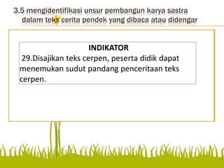 3.5 mengidentifikasi unsur pembangun karya sastra
dalam teks cerita pendek yang dibaca atau didengar
Mengidentifikasi unsur pembangun karya
sastra dalam teks cerita pendek yang dibaca
atau didengar
INDIKATOR
29.Disajikan teks cerpen, peserta didik dapat
menemukan sudut pandang penceritaan teks
cerpen.
 