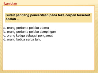 Lanjutan
Keadaan dunia yang semakin
mengglobal secara tidak langsung telah
memaksa kita untuk mempertajam
pengamatan kita terhadap informasi-
informasi yang beredar. Selain itu,
keadaan ini juga telah menuntut kita
untuk memperbaiki kualitas diri. Salah
satu kunci untuk mencapai beberapa
poin tersebut adalah dengan membaca.
a. orang pertama pelaku utama
b. orang pertama pelaku sampingan
c. orang ketiga sebagai pengamat
d. orang ketiga serba tahu
Sudut pandang penceritaan pada teks cerpen tersebut
adalah ....
 