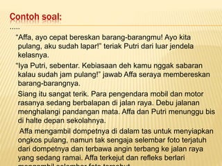 Contoh soal:
.....
“Affa, ayo cepat bereskan barang-barangmu! Ayo kita
pulang, aku sudah lapar!” teriak Putri dari luar jendela
kelasnya.
“Iya Putri, sebentar. Kebiasaan deh kamu nggak sabaran
kalau sudah jam pulang!” jawab Affa seraya membereskan
barang-barangnya.
Siang itu sangat terik. Para pengendara mobil dan motor
rasanya sedang berbalapan di jalan raya. Debu jalanan
menghalangi pandangan mata. Affa dan Putri menunggu bis
di halte depan sekolahnya.
Affa mengambil dompetnya di dalam tas untuk menyiapkan
ongkos pulang, namun tak sengaja selembar foto terjatuh
dari dompetnya dan terbawa angin terbang ke jalan raya
yang sedang ramai. Affa terkejut dan refleks berlari
 