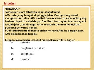 lanjutan
Keadaan dunia yang semakin
mengglobal secara tidak langsung telah
memaksa kita untuk mempertajam
pengamatan kita terhadap informasi-
informasi yang beredar. Selain itu,
keadaan ini juga telah menuntut kita
untuk memperbaiki kualitas diri. Salah
satu kunci untuk mencapai beberapa
poin tersebut adalah dengan membaca.
“BRAAKK!”
Terdengar suara tabrakan yang sangat keras.
Affa terhuyung bangkit di pinggir jalan. Orang-orang sudah
mengerumuni jalan. Affa melihat bercak darah di kaca mobil yang
berhenti tepat di sebelahnya. Dan Putri tersungkur tak berdaya di
tengah jalan, darah segar terus mengalir dan membuat jilbab
putihnya berwarna merah.
Putri tertabrak mobil tepat setelah menarik Affa ke pinggir jalan.
Affa pingsan saat itu juga.
Kutipan teks cerpen tersebut merupakan struktur bagian ....
a. orientasi
b. rangkaian peristiwa
c. komplikasi
d. resolusi
 