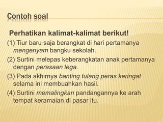Contoh soal
Perhatikan kalimat-kalimat berikut!
(1) Tiur baru saja berangkat di hari pertamanya
mengenyam bangku sekolah.
(2) Surtini melepas keberangkatan anak pertamanya
dengan perasaan lega.
(3) Pada akhirnya banting tulang peras keringat
selama ini membuahkan hasil.
(4) Surtini memalingkan pandangannya ke arah
tempat keramaian di pasar itu.
 