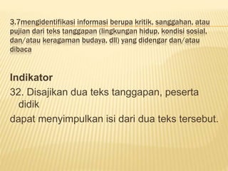3.7mengidentifikasi informasi berupa kritik, sanggahan, atau
pujian dari teks tanggapan (lingkungan hidup, kondisi sosial,
dan/atau keragaman budaya, dll) yang didengar dan/atau
dibaca
Indikator
32. Disajikan dua teks tanggapan, peserta
didik
dapat menyimpulkan isi dari dua teks tersebut.
 