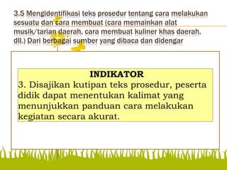 3.5 Mengidentifikasi teks prosedur tentang cara melakukan
sesuatu dan cara membuat (cara memainkan alat
musik/tarian daerah, cara membuat kuliner khas daerah,
dll.) Dari berbagai sumber yang dibaca dan didengar
Disajikan kutipan teks
prosedur, peserta didik
dapat menentukan kalimat
yang menunjukkan
panduan cara melakukan
kegiatan secara akurat.
INDIKATOR
3. Disajikan kutipan teks prosedur, peserta
didik dapat menentukan kalimat yang
menunjukkan panduan cara melakukan
kegiatan secara akurat.
 