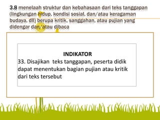 3.8 menelaah struktur dan kebahasaan dari teks tanggapan
(lingkungan hidup, kondisi sosial, dan/atau keragaman
budaya, dll) berupa kritik, sanggahan, atau pujian yang
didengar dan/atau dibaca
Disajikan teks tanggapan,
peserta didik dapat
menentukan bagian pujian
atau kritik dari teks tersebut.
INDIKATOR
33. Disajikan teks tanggapan, peserta didik
dapat menentukan bagian pujian atau kritik
dari teks tersebut.
 