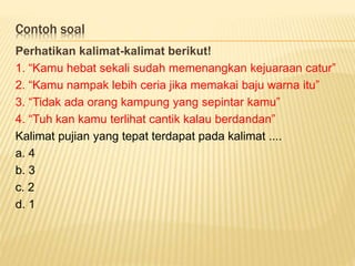 Contoh soal
Perhatikan kalimat-kalimat berikut!
1. “Kamu hebat sekali sudah memenangkan kejuaraan catur”
2. “Kamu nampak lebih ceria jika memakai baju warna itu”
3. “Tidak ada orang kampung yang sepintar kamu”
4. “Tuh kan kamu terlihat cantik kalau berdandan”
Kalimat pujian yang tepat terdapat pada kalimat ....
a. 4
b. 3
c. 2
d. 1
 