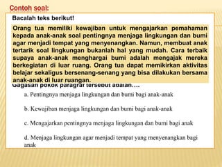 Contoh soal:
Keadaan dunia yang semakin
mengglobal secara tidak langsung telah
memaksa kita untuk mempertajam
pengamatan kita terhadap informasi-
informasi yang beredar. Selain itu,
keadaan ini juga telah menuntut kita
untuk memperbaiki kualitas diri. Salah
satu kunci untuk mencapai beberapa
poin tersebut adalah dengan membaca.
Bacalah teks berikut!
Gagasan pokok paragraf tersebut adalah….
Orang tua memiliki kewajiban untuk mengajarkan pemahaman
kepada anak-anak soal pentingnya menjaga lingkungan dan bumi
agar menjadi tempat yang menyenangkan. Namun, membuat anak
tertarik soal lingkungan bukanlah hal yang mudah. Cara terbaik
supaya anak-anak menghargai bumi adalah mengajak mereka
berkegiatan di luar ruang. Orang tua dapat memikirkan aktivitas
belajar sekaligus bersenang-senang yang bisa dilakukan bersama
anak-anak di luar ruangan.
a. Pentingnya menjaga lingkungan dan bumi bagi anak-anak
b. Kewajiban menjaga lingkungan dan bumi bagi anak-anak
c. Mengajarkan pentingnya menjaga lingkungan dan bumi bagi anak
d. Menjaga lingkungan agar menjadi tempat yang menyenangkan bagi
anak
 