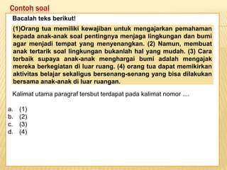 Contoh soal
Keadaan dunia yang semakin
mengglobal secara tidak langsung telah
memaksa kita untuk mempertajam
pengamatan kita terhadap informasi-
informasi yang beredar. Selain itu,
keadaan ini juga telah menuntut kita
untuk memperbaiki kualitas diri. Salah
satu kunci untuk mencapai beberapa
poin tersebut adalah dengan membaca.
Bacalah teks berikut!
Kalimat utama paragraf tersbut terdapat pada kalimat nomor ....
a. (1)
b. (2)
c. (3)
d. (4)
(1)Orang tua memiliki kewajiban untuk mengajarkan pemahaman
kepada anak-anak soal pentingnya menjaga lingkungan dan bumi
agar menjadi tempat yang menyenangkan. (2) Namun, membuat
anak tertarik soal lingkungan bukanlah hal yang mudah. (3) Cara
terbaik supaya anak-anak menghargai bumi adalah mengajak
mereka berkegiatan di luar ruang. (4) orang tua dapat memikirkan
aktivitas belajar sekaligus bersenang-senang yang bisa dilakukan
bersama anak-anak di luar ruangan.
 
