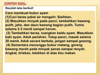 CONTOH SOAL:
Keadaan dunia yang semakin
mengglobal secara tidak langsung telah
memaksa kita untuk mempertajam
pengamatan kita terhadap informasi-
informasi yang beredar. Selain itu,
keadaan ini juga telah menuntut kita
untuk memperbaiki kualitas diri. Salah
satu kunci untuk mencapai beberapa
poin tersebut adalah dengan membaca.
Bacalah teks berikut!
Cara membuat bubur ayam
(1)Cuci beras pakai air mengalir. Sisihkan.
(2) Masukkan minyak pada panci, tambahkan bawang
putih, jahe, dan daun bawang bagian putih. Tumis
selama 2-3 menit sampai harum.
(3) Tambahkan beras, tuangkan kaldu ayam. Masukkan
kaki ayam. Aduk perlahan. Tutup panci, masak selama
30 menit. Aduk secara berkala, jangan sampai gosong.
(4) Sementara menunggu bubur matang, goreng
bawang merah pada minyak panas sampai renyah.
Angkat, tiriskan, letakkan di atas tisu makan.
 