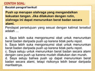 CONTOH SOAL:
Keadaan dunia yang semakin
mengglobal secara tidak langsung telah
memaksa kita untuk mempertajam
pengamatan kita terhadap informasi-
informasi yang beredar. Selain itu,
keadaan ini juga telah menuntut kita
untuk memperbaiki kualitas diri. Salah
satu kunci untuk mencapai beberapa
poin tersebut adalah dengan membaca.
Bacalah paragraf berikut!
Pendapat persetujuan yang sesuai dengan kalimat tersebut
adalah …
a. Saya lebih suka mengonsumsi obat untuk menurunkan
berat badan daripada push up karena tidak perlu repot.
b. Saya lebih suka mengonsumsi obat untuk menurunkan
berat badan daripada push up karena tidak perlu repot.
c. Saya setuju untuk menurunkan berat badan secara alami
dengan cara push up karena mudah dilakukan dan murah.
d. Saya setuju bahwa push up dapat menurunkan berat
badan secara alami, tetapi risikonya lebih besar daripada
manfaatnya.
Push up merupan olahraga yang mengandalkan
kekuatan tangan. Jika dilakukan dengan rutin,
olahraga ini dapat menurunkan berat badan secara
alami.
 