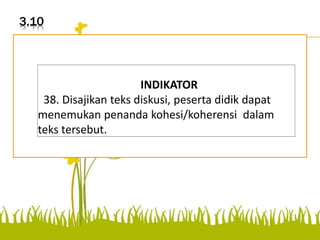 3.10
Disajikan teks diskusi, peserta
didik dapat menemukan
penanda kohesi/koherensi
dalam teks tersebut.
INDIKATOR
38. Disajikan teks diskusi, peserta didik dapat
menemukan penanda kohesi/koherensi dalam
teks tersebut.
 