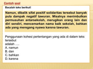 Contoh soal
Keadaan dunia yang semakin
mengglobal secara tidak langsung telah
memaksa kita untuk mempertajam
pengamatan kita terhadap informasi-
informasi yang beredar. Selain itu,
keadaan ini juga telah menuntut kita
untuk memperbaiki kualitas diri. Salah
satu kunci untuk mencapai beberapa
poin tersebut adalah dengan membaca.
Bacalah teks berikut!
Penggunaan kohesi pertentangan yang ada di dalam teks
tersebut
adalah ….
A. namun
B. dan
C. bahkan
D. karena
Namun, dibalik sifat positif solidaritas tersebut banyak
pula dampak negatif tawuran. Misalnya menimbulkan
permusuhan antarsekolah, merugikan orang lain dan
diri sendiri, mencemarkan nama baik sekolah, bahkan
ada yang meregang nyawa karena tawuran.
 