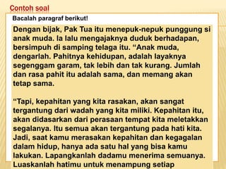 Contoh soal
Keadaan dunia yang semakin
mengglobal secara tidak langsung telah
memaksa kita untuk mempertajam
pengamatan kita terhadap informasi-
informasi yang beredar. Selain itu,
keadaan ini juga telah menuntut kita
untuk memperbaiki kualitas diri. Salah
satu kunci untuk mencapai beberapa
poin tersebut adalah dengan membaca.
Bacalah paragraf berikut!
Dengan bijak, Pak Tua itu menepuk-nepuk punggung si
anak muda. Ia lalu mengajaknya duduk berhadapan,
bersimpuh di samping telaga itu. “Anak muda,
dengarlah. Pahitnya kehidupan, adalah layaknya
segenggam garam, tak lebih dan tak kurang. Jumlah
dan rasa pahit itu adalah sama, dan memang akan
tetap sama.
“Tapi, kepahitan yang kita rasakan, akan sangat
tergantung dari wadah yang kita miliki. Kepahitan itu,
akan didasarkan dari perasaan tempat kita meletakkan
segalanya. Itu semua akan tergantung pada hati kita.
Jadi, saat kamu merasakan kepahitan dan kegagalan
dalam hidup, hanya ada satu hal yang bisa kamu
lakukan. Lapangkanlah dadamu menerima semuanya.
Luaskanlah hatimu untuk menampung setiap
 