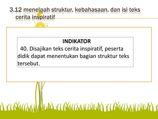 3.12 menelaah struktur, kebahasaan, dan isi teks
cerita inspiratif
Disajikan teks cerita inspiratif,
peserta didik dapat
menentukan bagian struktur
teks tersebut.
INDIKATOR
40. Disajikan teks cerita inspiratif, peserta
didik dapat menentukan bagian struktur teks
tersebut.
 