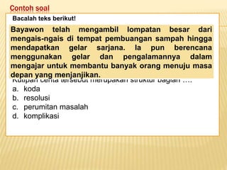 Contoh soal
Keadaan dunia yang semakin
mengglobal secara tidak langsung telah
memaksa kita untuk mempertajam
pengamatan kita terhadap informasi-
informasi yang beredar. Selain itu,
keadaan ini juga telah menuntut kita
untuk memperbaiki kualitas diri. Salah
satu kunci untuk mencapai beberapa
poin tersebut adalah dengan membaca.
Bacalah teks berikut!
Kutipan cerita tersebut merupakan struktur bagian ….
a. koda
b. resolusi
c. perumitan masalah
d. komplikasi
Bayawon telah mengambil lompatan besar dari
mengais-ngais di tempat pembuangan sampah hingga
mendapatkan gelar sarjana. Ia pun berencana
menggunakan gelar dan pengalamannya dalam
mengajar untuk membantu banyak orang menuju masa
depan yang menjanjikan.
 