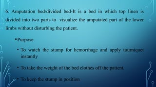 6. Amputation bed/divided bed-It is a bed in which top linen is
divided into two parts to visualize the amputated part of the lower
limbs without disturbing the patient.
•Purpose
• To watch the stump for hemorrhage and apply tourniquet
instantly
• To take the weight of the bed clothes off the patient.
• To keep the stump in position
 
