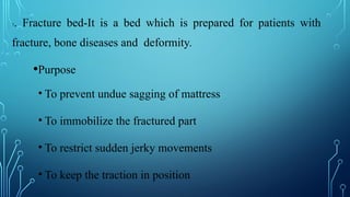 7. Fracture bed-It is a bed which is prepared for patients with
fracture, bone diseases and deformity.
•Purpose
• To prevent undue sagging of mattress
• To immobilize the fractured part
• To restrict sudden jerky movements
• To keep the traction in position
 