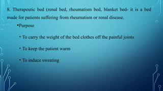 8. Therapeutic bed (renal bed, rheumatism bed, blanket bed- it is a bed
made for patients suffering from rheumatism or renal disease.
•Purpose
• To carry the weight of the bed clothes off the painful joints
• To keep the patient warm
• To induce sweating
 