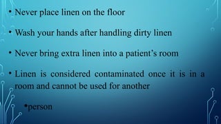 • Never place linen on the floor
• Wash your hands after handling dirty linen
• Never bring extra linen into a patient’s room
• Linen is considered contaminated once it is in a
room and cannot be used for another
•person
 