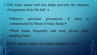 • This looks neater and also helps prevents the entrance
of organisms from the hall •
•Observe universal precautions if linen is
contaminated by blood or body fluids •
•Wash hands frequently and wear gloves while
handling linen
• Follow agency policy for proper disposal of linen
 