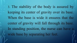 3. The stability of the body is assured by
keeping its center of gravity over its base.
When the base is wide it ensures that the
center of gravity will fall through its base.
In standing position, the nurse can have a
wide base by separating her feet.
 