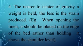 4. The nearer to center of gravity a
weight is held, the less is the strain
produced. (Eg. When opening the
linen, it should be placed on the edge
of the bed rather than holding it
above the shoulder level).
 