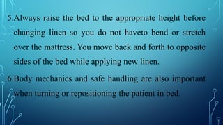 5.Always raise the bed to the appropriate height before
changing linen so you do not haveto bend or stretch
over the mattress. You move back and forth to opposite
sides of the bed while applying new linen.
6.Body mechanics and safe handling are also important
when turning or repositioning the patient in bed.
 
