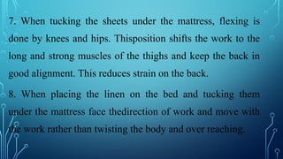 7. When tucking the sheets under the mattress, flexing is
done by knees and hips. Thisposition shifts the work to the
long and strong muscles of the thighs and keep the back in
good alignment. This reduces strain on the back.
8. When placing the linen on the bed and tucking them
under the mattress face thedirection of work and move with
the work rather than twisting the body and over reaching.
 