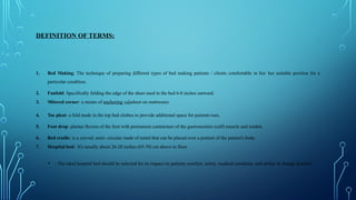 DEFINITION OF TERMS:
1. Bed Making: The technique of preparing different types of bed making patients / clients comfortable in his/ her suitable position for a
particular condition.
2. Fanfold: Specifically folding the edge of the sheet used in the bed 6-8 inches outward.
3. Mitered corner: a means of anchoring ‫مثبت‬sheet on mattresses.
4. Toe pleat: a fold made in the top bed clothes to provide additional space for patients toes.
5. Foot drop: plantar flexion of the foot with permanent contracture of the gastronomies (calf) muscle and tendon.
6. Bed cradle: is a curved, semi- circular made of metal that can be placed over a portion of the patient's body.
7. Hospital bed: It's usually about 26-28 inches (65-70) cm above to floor.
• - The ideal hospital bed should be selected for its impact on patients comfort, safety, medical condition, and ability to change position.
 