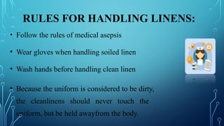 RULES FOR HANDLING LINENS:
• Follow the rules of medical asepsis
• Wear gloves when handling soiled linen
• Wash hands before handling clean linen
• Because the uniform is considered to be dirty,
the cleanlinens should never touch the
uniform, but be held awayfrom the body.
 