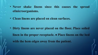 • Never shake linens since this causes the spread
ofmicroorganisms.
• Clean linens are placed on clean surfaces.
• Dirty linens are never placed on the floor. Place soiled
linen in the proper receptacle. • Place linens on the bed
with the hem edges away from the patient.
 