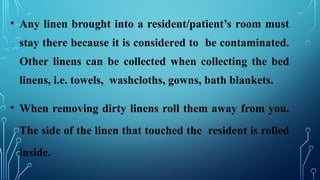 • Any linen brought into a resident/patient’s room must
stay there because it is considered to be contaminated.
Other linens can be collected when collecting the bed
linens, i.e. towels, washcloths, gowns, bath blankets.
• When removing dirty linens roll them away from you.
The side of the linen that touched the resident is rolled
inside.
 