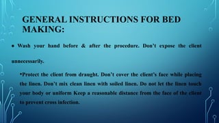 GENERAL INSTRUCTIONS FOR BED
MAKING:
• Wash your hand before & after the procedure. Don’t expose the client
unnecessarily.
•Protect the client from draught. Don’t cover the client’s face while placing
the linen. Don’t mix clean linen with soiled linen. Do not let the linen touch
your body or uniform Keep a reasonable distance from the face of the client
to prevent cross infection.
 
