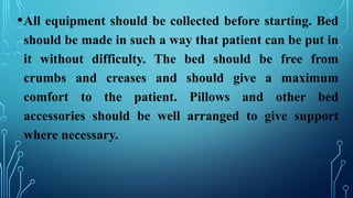 •All equipment should be collected before starting. Bed
should be made in such a way that patient can be put in
it without difficulty. The bed should be free from
crumbs and creases and should give a maximum
comfort to the patient. Pillows and other bed
accessories should be well arranged to give support
where necessary.
 