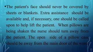 •The patient's face should never be covered by
sheets or blankets. Extra assistance should be
available and, if necessary, one should be called
upon to help lift the patient. When pillows are
being shaken the nurse should turn away from
the patient. The open side of a pillow case
should be away from the main door of the ward.
 