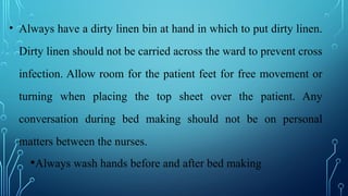 • Always have a dirty linen bin at hand in which to put dirty linen.
Dirty linen should not be carried across the ward to prevent cross
infection. Allow room for the patient feet for free movement or
turning when placing the top sheet over the patient. Any
conversation during bed making should not be on personal
matters between the nurses.
•Always wash hands before and after bed making
 