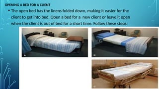 OPENING A BED FOR A CLIENT
• The open bed has the linens folded down, making it easier for the
client to get into bed. Open a bed for a new client or leave it open
when the client is out of bed for a short time. Follow these steps:
 