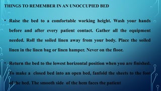 THINGS TO REMEMBER IN AN UNOCCUPIED BED
• Raise the bed to a comfortable working height. Wash your hands
before and after every patient contact. Gather all the equipment
needed. Roll the soiled linen away from your body. Place the soiled
linen in the linen bag or linen hamper. Never on the floor.
• Return the bed to the lowest horizontal position when you are finished.
To make a closed bed into an open bed, fanfold the sheets to the foot
of the bed. The smooth side of the hem faces the patient
 