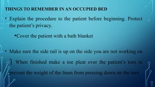 THINGS TO REMEMBER IN AN OCCUPIED BED
• Explain the procedure to the patient before beginning. Protect
the patient’s privacy.
•Cover the patient with a bath blanket
• Make sure the side rail is up on the side you are not working on
⎫ When finished make a toe pleat over the patient’s toes to
prevent the weight of the linen from pressing down on the toes
 