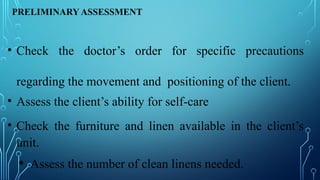 PRELIMINARY ASSESSMENT
• Check the doctor’s order for specific precautions
regarding the movement and positioning of the client.
• Assess the client’s ability for self-care
• Check the furniture and linen available in the client’s
unit.
• Assess the number of clean linens needed.
 