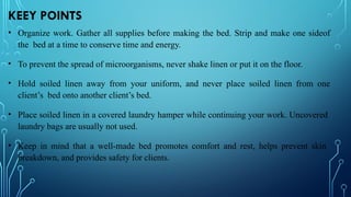 KEEY POINTS
• Organize work. Gather all supplies before making the bed. Strip and make one sideof
the bed at a time to conserve time and energy.
• To prevent the spread of microorganisms, never shake linen or put it on the floor.
• Hold soiled linen away from your uniform, and never place soiled linen from one
client’s bed onto another client’s bed.
• Place soiled linen in a covered laundry hamper while continuing your work. Uncovered
laundry bags are usually not used.
• Keep in mind that a well-made bed promotes comfort and rest, helps prevent skin
breakdown, and provides safety for clients.
 